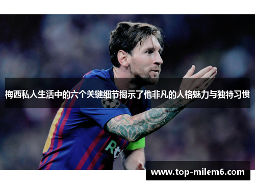梅西私人生活中的六个关键细节揭示了他非凡的人格魅力与独特习惯