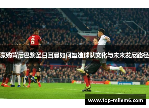 豪购背后巴黎圣日耳曼如何塑造球队文化与未来发展路径 豪购背后巴黎圣日耳曼如何塑造球队文化与未来发展路径