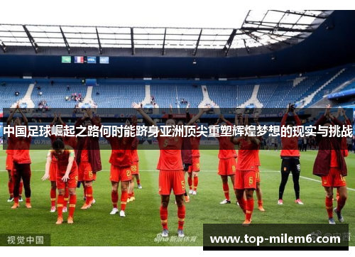 中国足球崛起之路何时能跻身亚洲顶尖重塑辉煌梦想的现实与挑战 中国足球崛起之路何时能跻身亚洲顶尖重塑辉煌梦想的现实与挑战