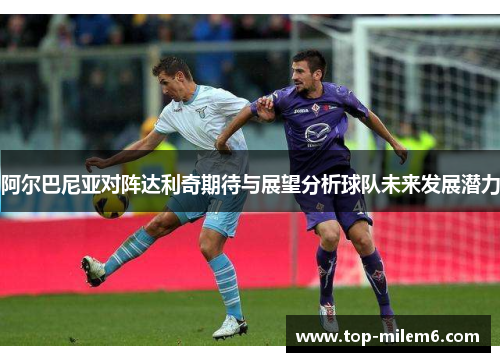 阿尔巴尼亚对阵达利奇期待与展望分析球队未来发展潜力 阿尔巴尼亚对阵达利奇期待与展望分析球队未来发展潜力